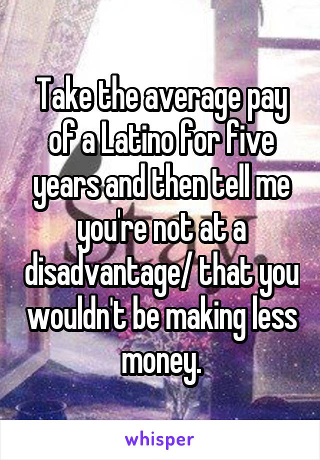 Take the average pay of a Latino for five years and then tell me you're not at a disadvantage/ that you wouldn't be making less money.