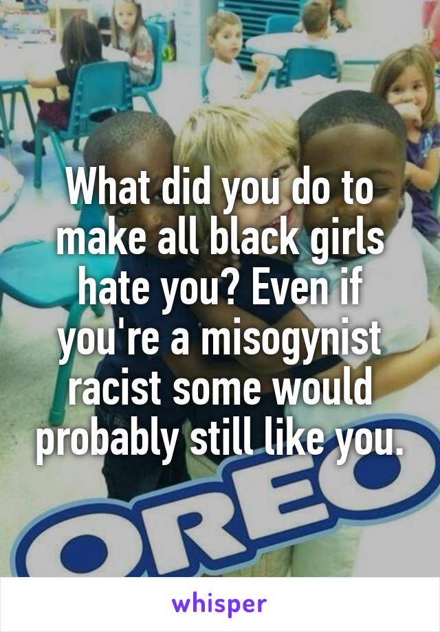 What did you do to make all black girls hate you? Even if you're a misogynist racist some would probably still like you.