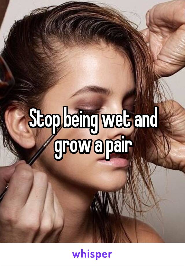 Stop being wet and grow a pair