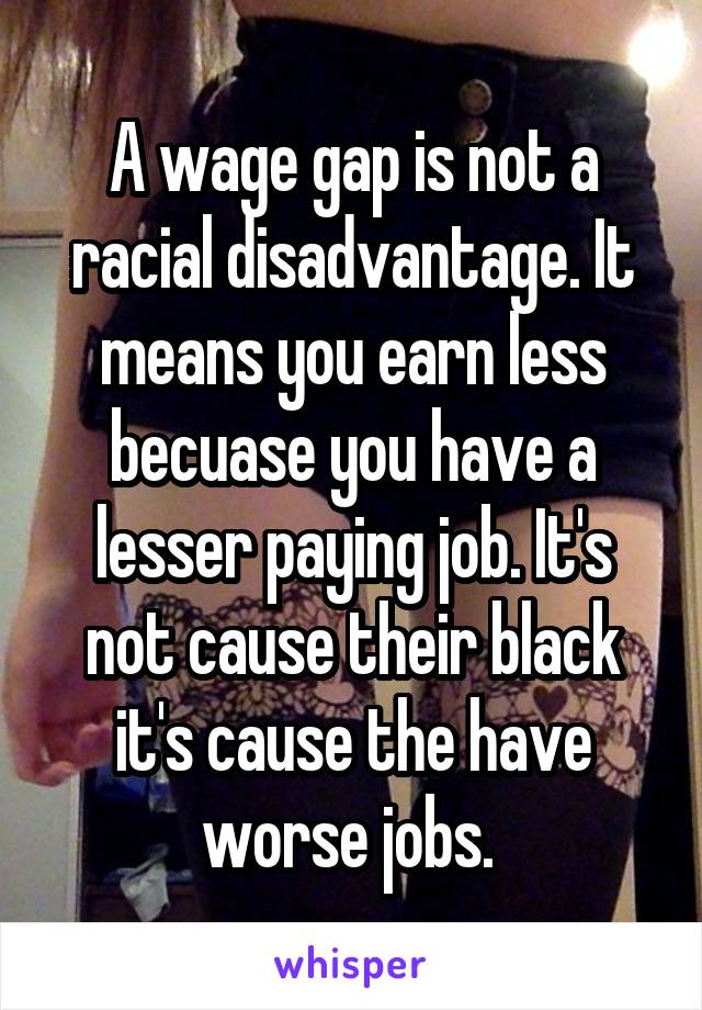 A wage gap is not a racial disadvantage. It means you earn less becuase you have a lesser paying job. It's not cause their black it's cause the have worse jobs. 