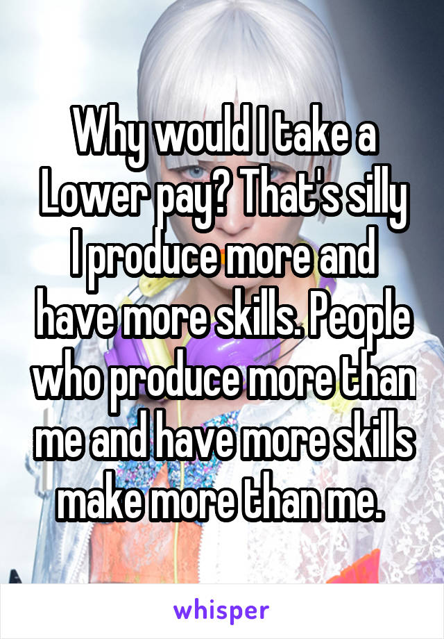 Why would I take a Lower pay? That's silly
I produce more and have more skills. People who produce more than me and have more skills make more than me. 