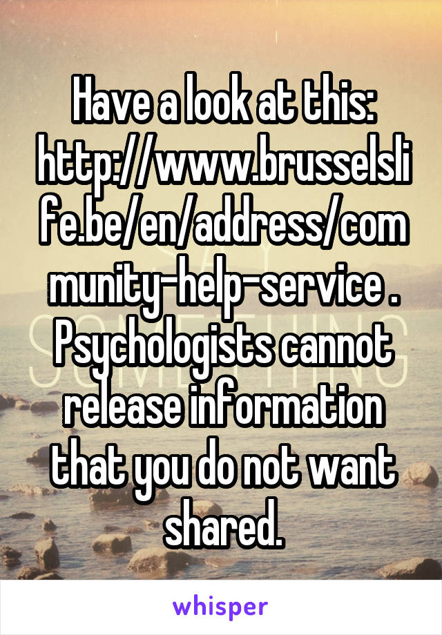 Have a look at this: http://www.brusselslife.be/en/address/community-help-service . Psychologists cannot release information that you do not want shared.