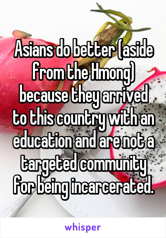 Asians do better (aside from the Hmong) because they arrived to this country with an education and are not a targeted community for being incarcerated.