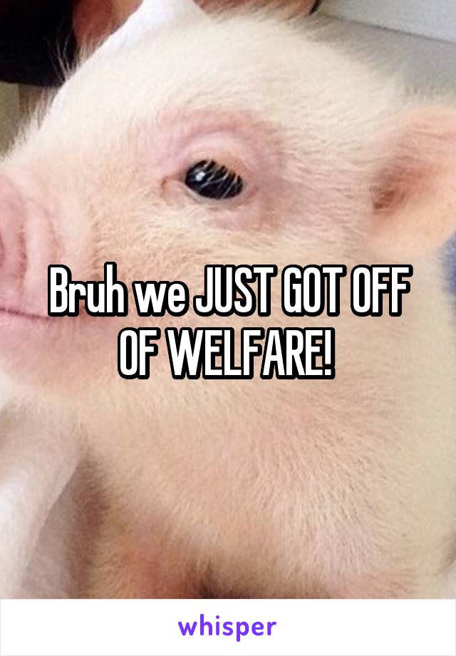 Bruh we JUST GOT OFF OF WELFARE! 