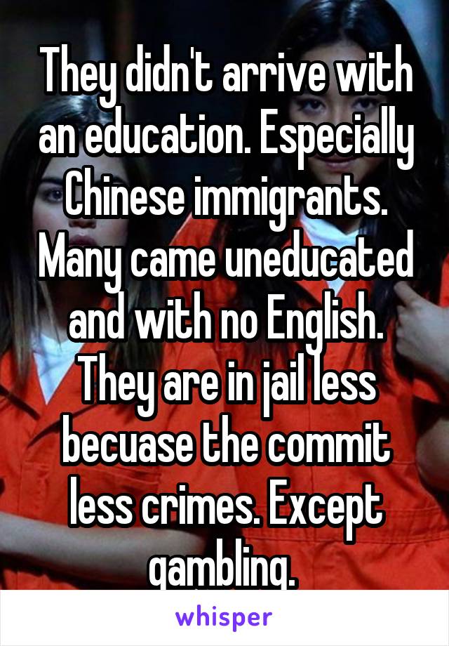 They didn't arrive with an education. Especially Chinese immigrants. Many came uneducated and with no English. They are in jail less becuase the commit less crimes. Except gambling. 