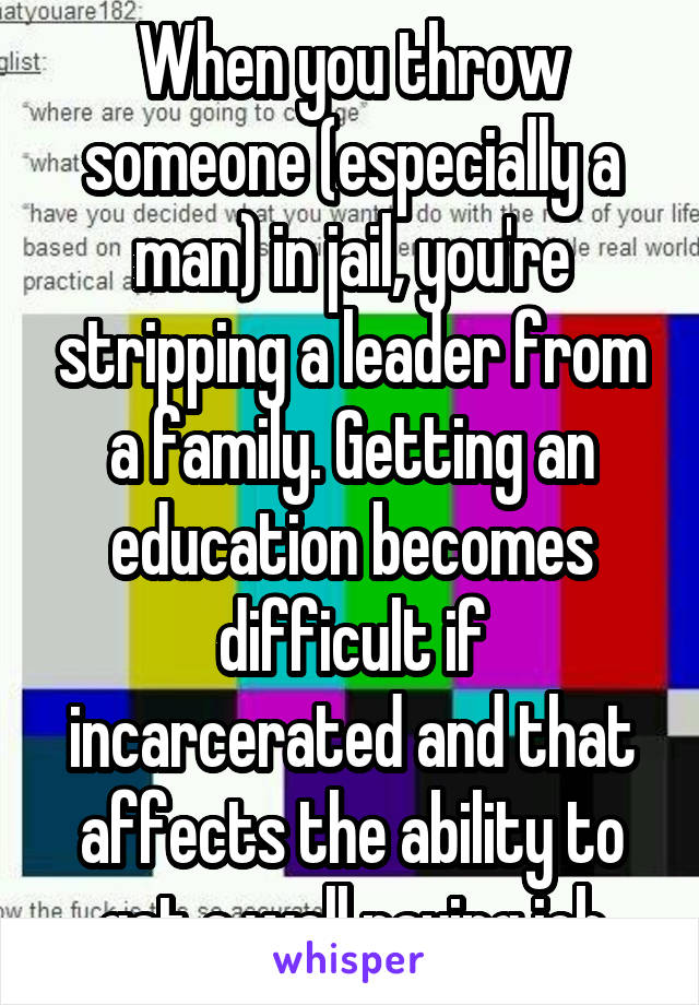 When you throw someone (especially a man) in jail, you're stripping a leader from a family. Getting an education becomes difficult if incarcerated and that affects the ability to get a well paying job