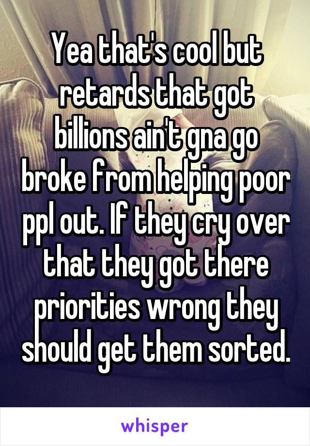 Yea that's cool but retards that got billions ain't gna go broke from helping poor ppl out. If they cry over that they got there priorities wrong they should get them sorted. 