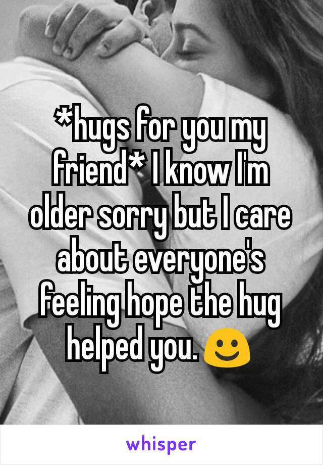 *hugs for you my friend* I know I'm older sorry but I care about everyone's feeling hope the hug helped you.☺