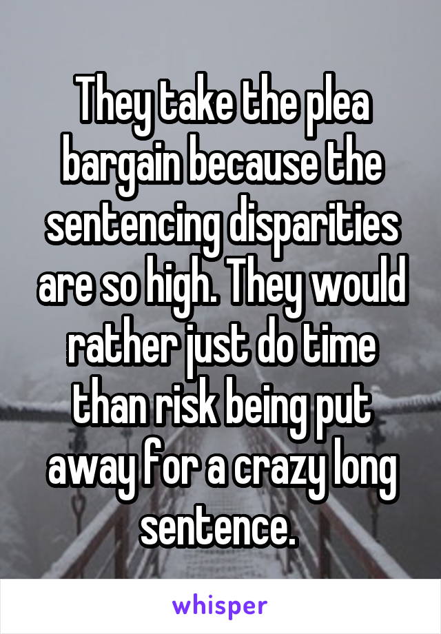 They take the plea bargain because the sentencing disparities are so high. They would rather just do time than risk being put away for a crazy long sentence. 