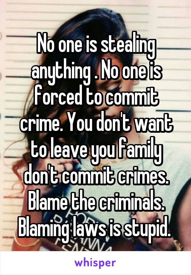 No one is stealing anything . No one is forced to commit crime. You don't want to leave you family don't commit crimes. Blame the criminals. Blaming laws is stupid. 