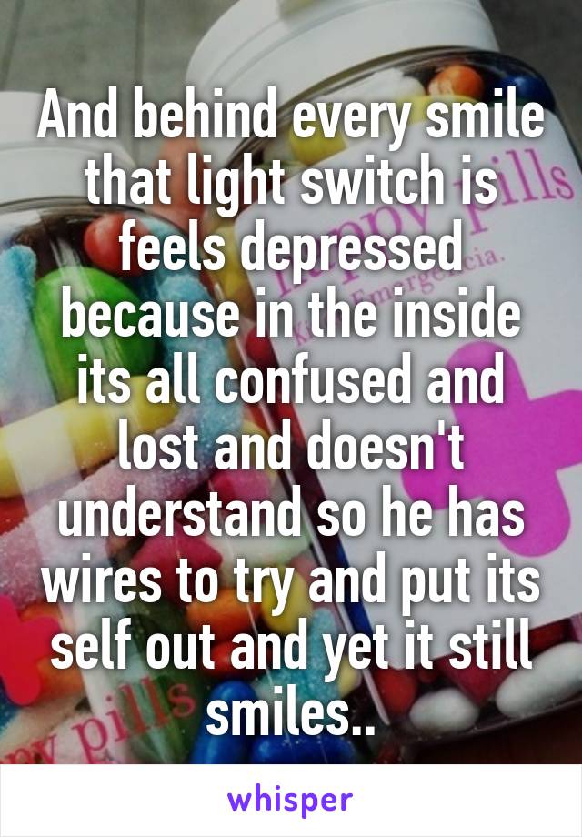 And behind every smile that light switch is feels depressed because in the inside its all confused and lost and doesn't understand so he has wires to try and put its self out and yet it still smiles..