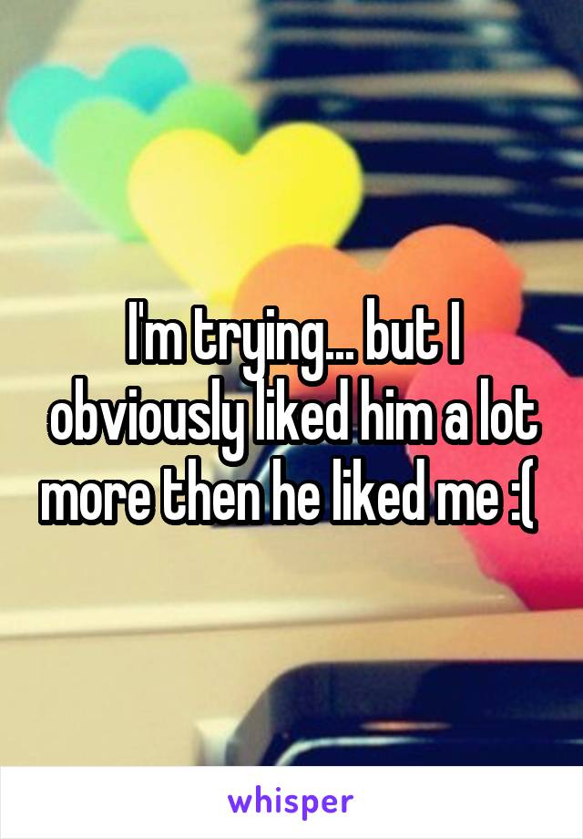 I'm trying... but I obviously liked him a lot more then he liked me :( 