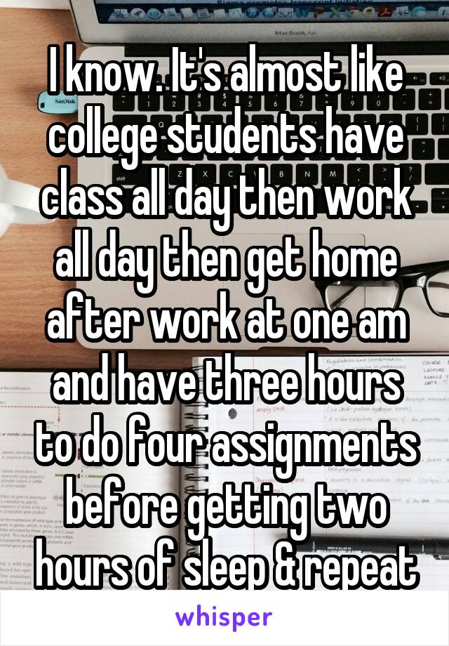 I know. It's almost like college students have class all day then work all day then get home after work at one am and have three hours to do four assignments before getting two hours of sleep & repeat