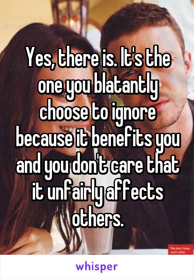 Yes, there is. It's the one you blatantly choose to ignore because it benefits you and you don't care that it unfairly affects others.