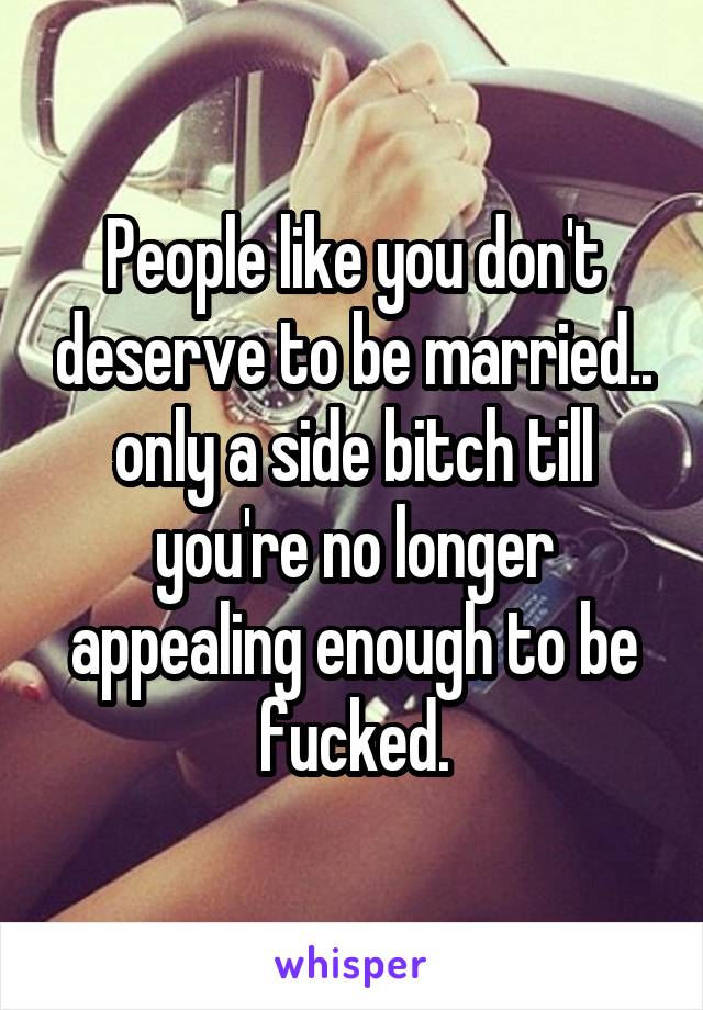People like you don't deserve to be married.. only a side bitch till you're no longer appealing enough to be fucked.