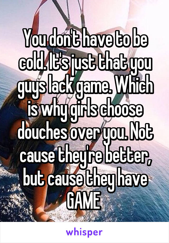 You don't have to be cold. It's just that you guys lack game. Which is why girls choose douches over you. Not cause they're better, but cause they have GAME 