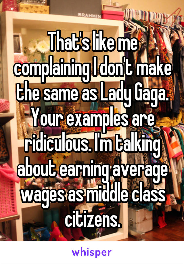 That's like me complaining I don't make the same as Lady Gaga. Your examples are ridiculous. I'm talking about earning average wages as middle class citizens.