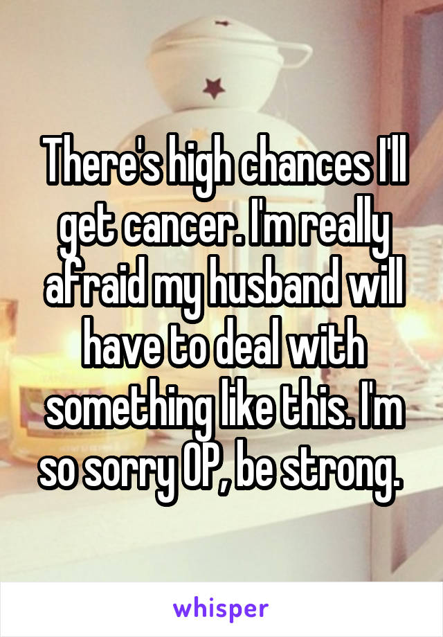 There's high chances I'll get cancer. I'm really afraid my husband will have to deal with something like this. I'm so sorry OP, be strong. 