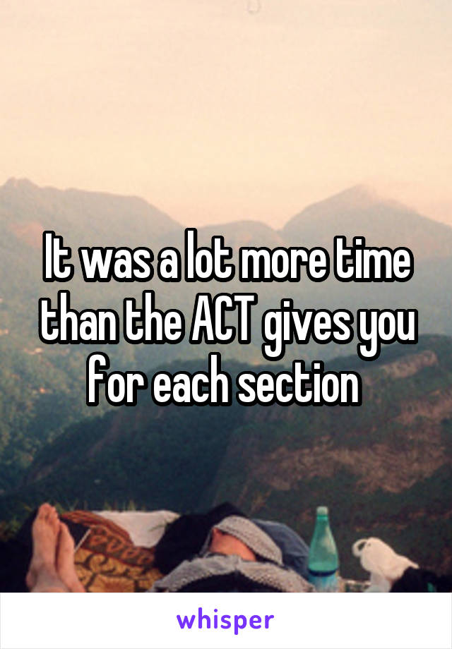 It was a lot more time than the ACT gives you for each section 