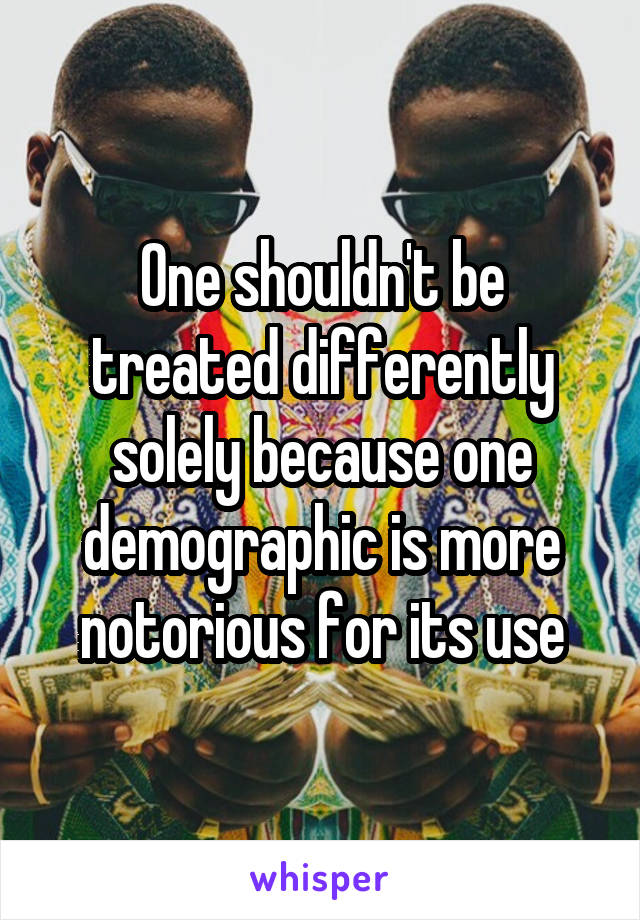 One shouldn't be treated differently solely because one demographic is more notorious for its use