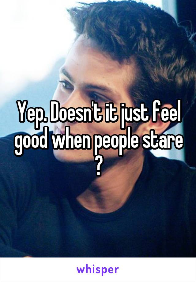 Yep. Doesn't it just feel good when people stare ?