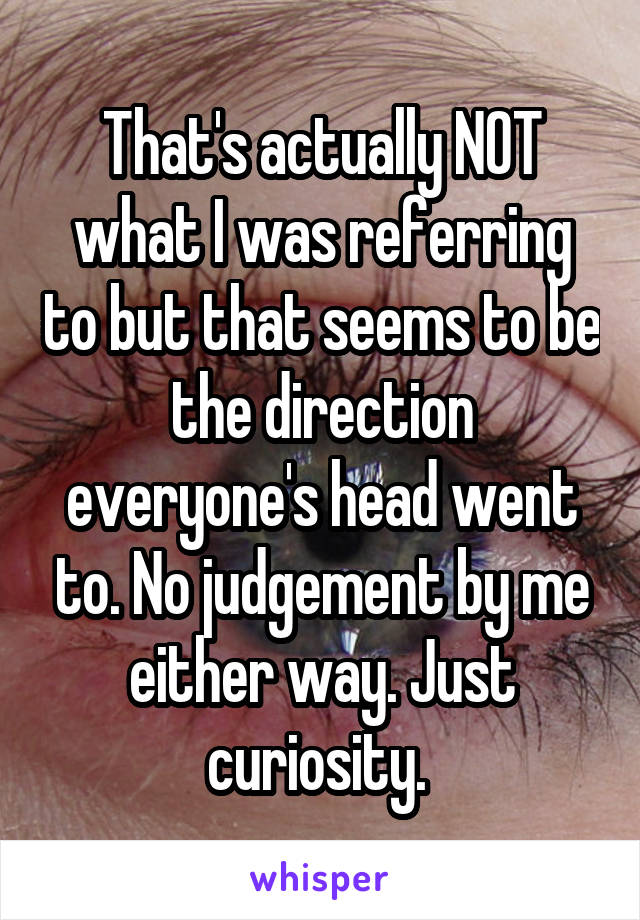 That's actually NOT what I was referring to but that seems to be the direction everyone's head went to. No judgement by me either way. Just curiosity. 