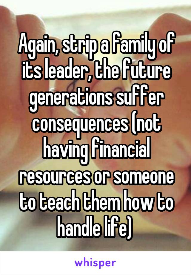 Again, strip a family of its leader, the future generations suffer consequences (not having financial resources or someone to teach them how to handle life) 