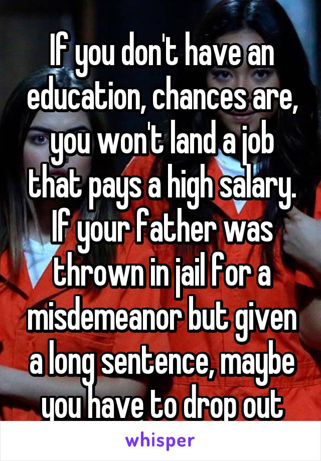 If you don't have an education, chances are, you won't land a job that pays a high salary. If your father was thrown in jail for a misdemeanor but given a long sentence, maybe you have to drop out