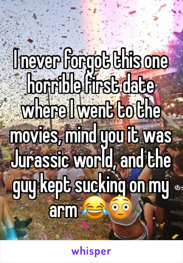 I never forgot this one horrible first date where I went to the movies, mind you it was Jurassic world, and the guy kept sucking on my arm 😂😳
