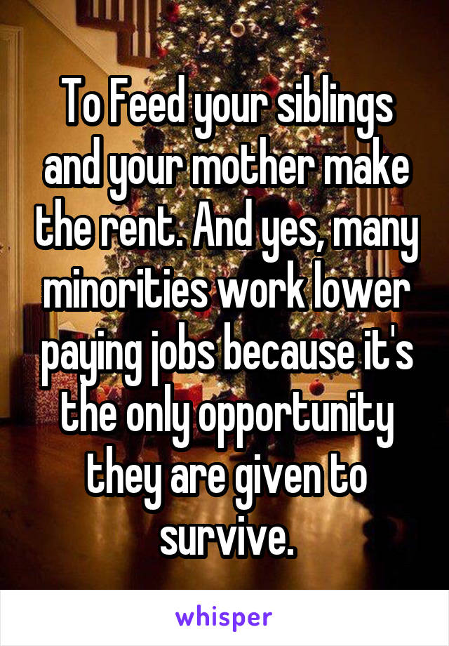 To Feed your siblings and your mother make the rent. And yes, many minorities work lower paying jobs because it's the only opportunity they are given to survive.