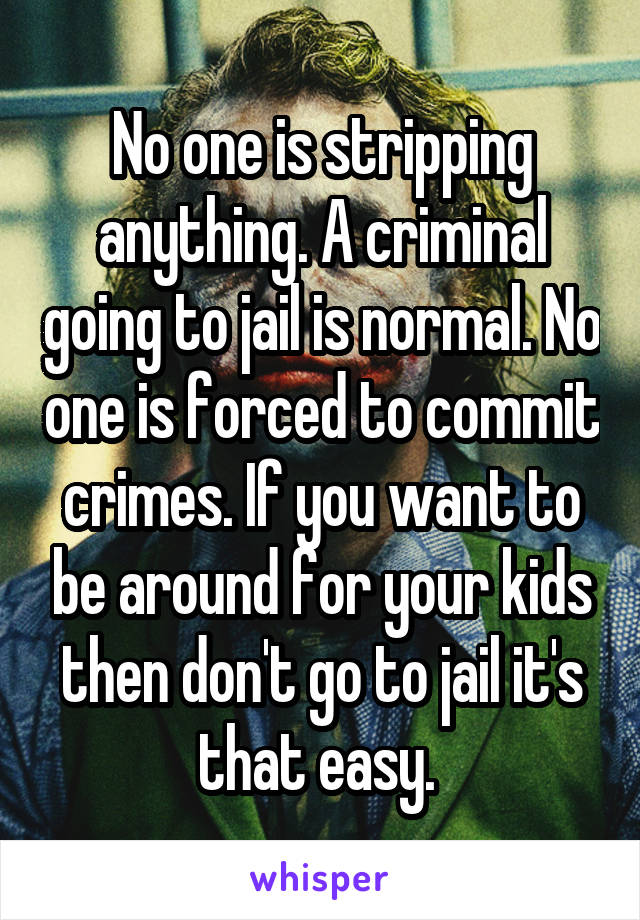 No one is stripping anything. A criminal going to jail is normal. No one is forced to commit crimes. If you want to be around for your kids then don't go to jail it's that easy. 