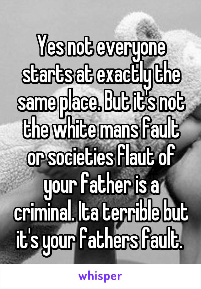 Yes not everyone starts at exactly the same place. But it's not the white mans fault or societies flaut of your father is a criminal. Ita terrible but it's your fathers fault. 