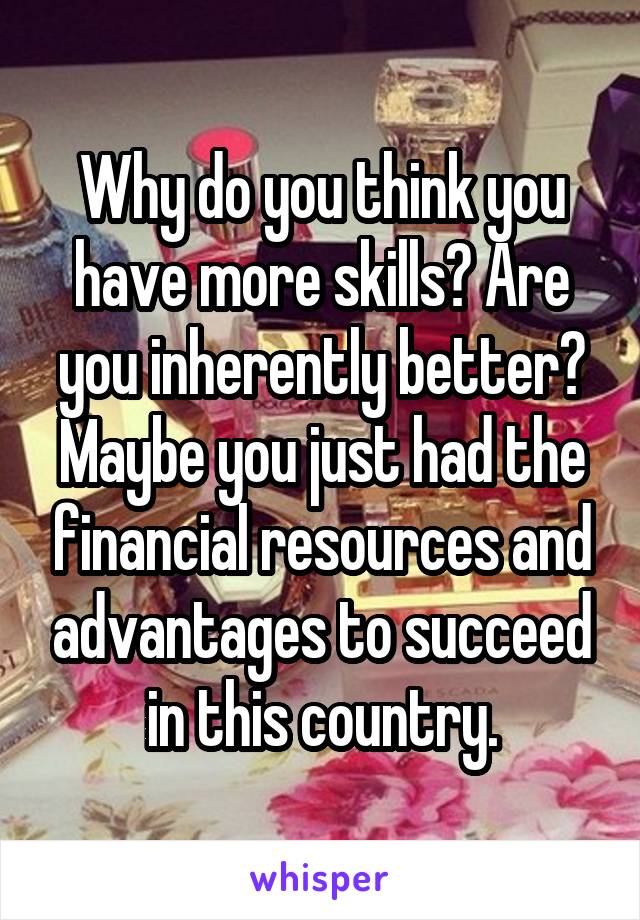 Why do you think you have more skills? Are you inherently better? Maybe you just had the financial resources and advantages to succeed in this country.