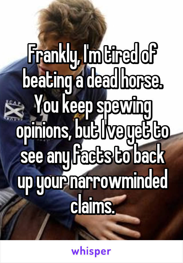 Frankly, I'm tired of beating a dead horse. You keep spewing opinions, but I've yet to see any facts to back up your narrowminded claims.