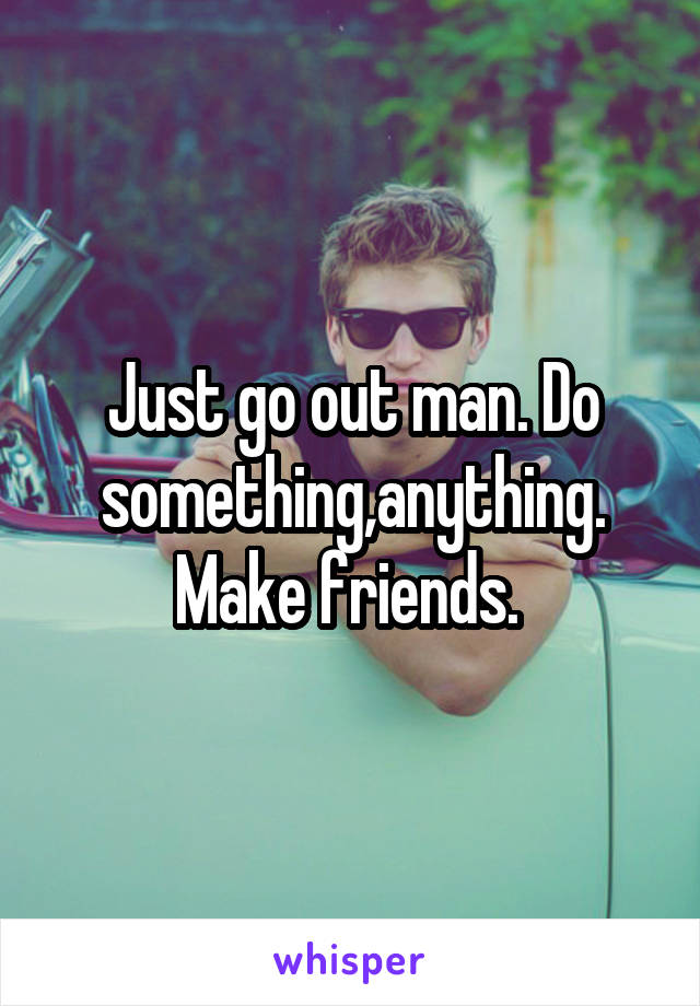 Just go out man. Do something,anything. Make friends. 