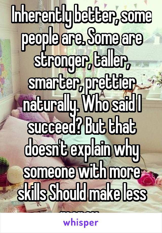 Inherently better, some people are. Some are stronger, taller, smarter, prettier naturally. Who said I succeed? But that doesn't explain why someone with more skills Should make less money. 