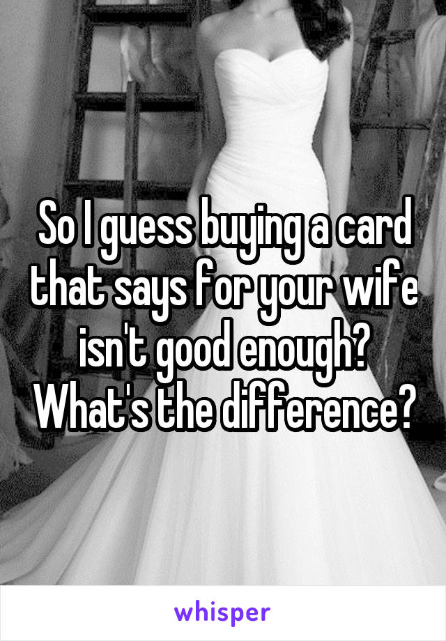 So I guess buying a card that says for your wife isn't good enough? What's the difference?