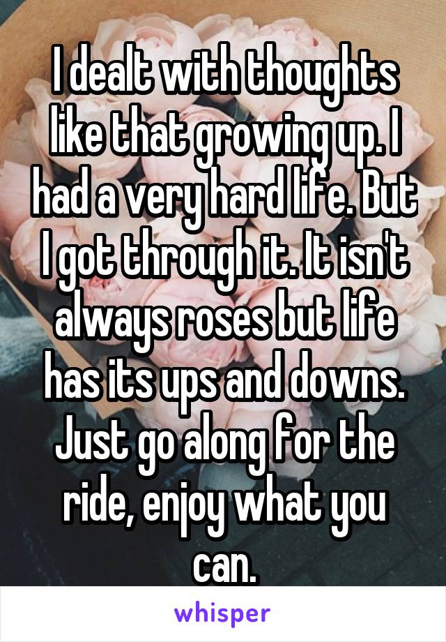 I dealt with thoughts like that growing up. I had a very hard life. But I got through it. It isn't always roses but life has its ups and downs. Just go along for the ride, enjoy what you can.