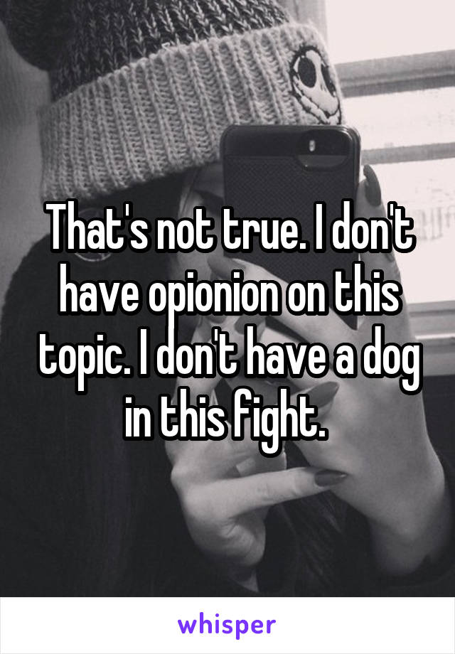 That's not true. I don't have opionion on this topic. I don't have a dog in this fight. 