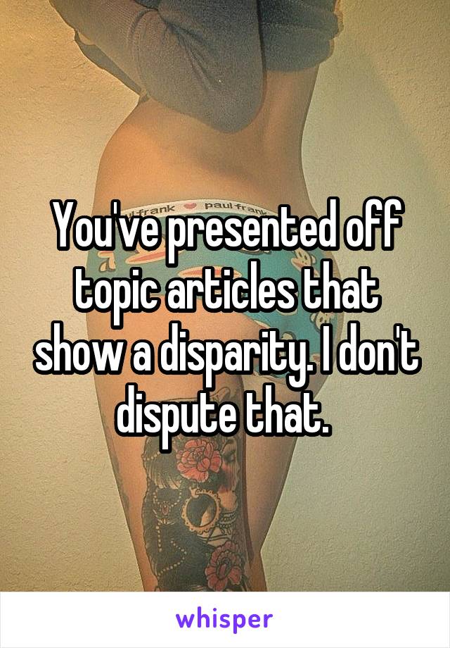 You've presented off topic articles that show a disparity. I don't dispute that. 