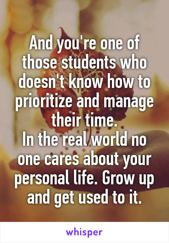 And you're one of those students who doesn't know how to prioritize and manage their time.
In the real world no one cares about your personal life. Grow up and get used to it.