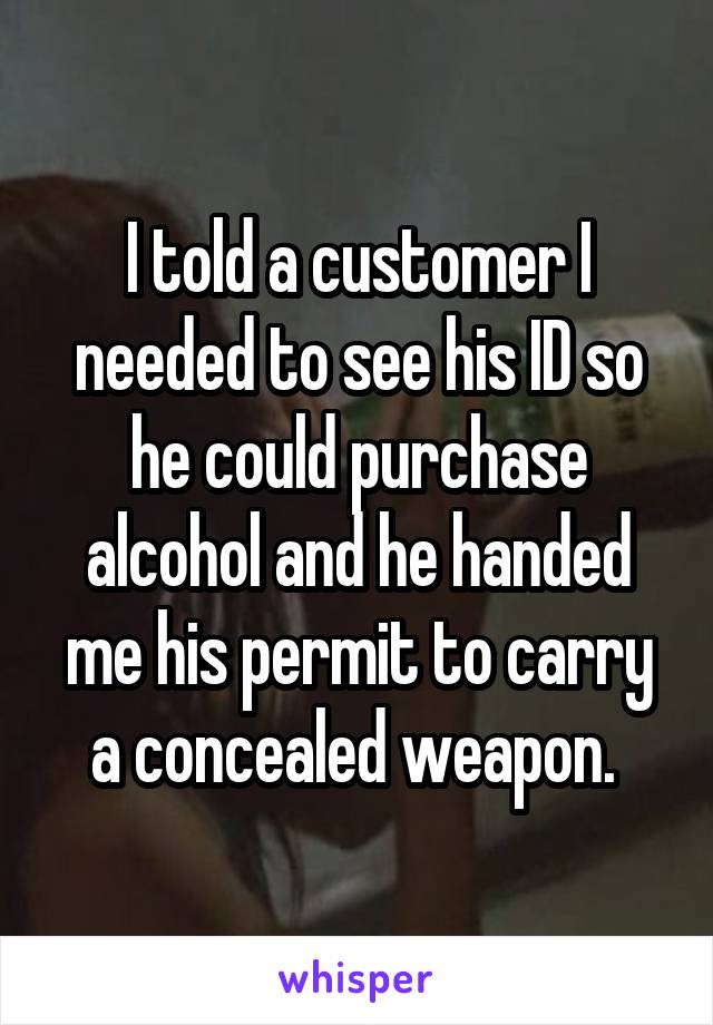 I told a customer I needed to see his ID so he could purchase alcohol and he handed me his permit to carry a concealed weapon. 