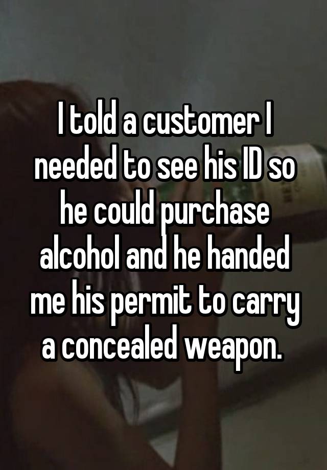 I told a customer I needed to see his ID so he could purchase alcohol and he handed me his permit to carry a concealed weapon. 