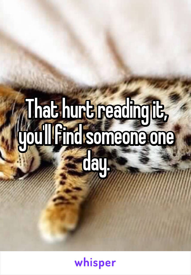 That hurt reading it, you'll find someone one day.