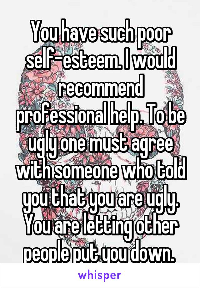 You have such poor self-esteem. I would recommend professional help. To be ugly one must agree with someone who told you that you are ugly. You are letting other people put you down. 