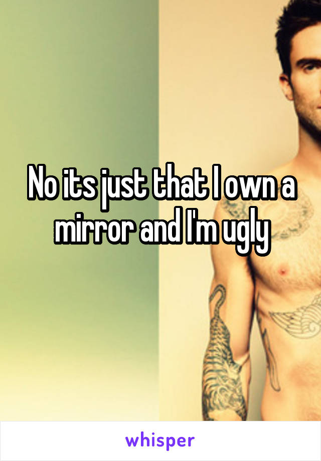 No its just that I own a mirror and I'm ugly
 