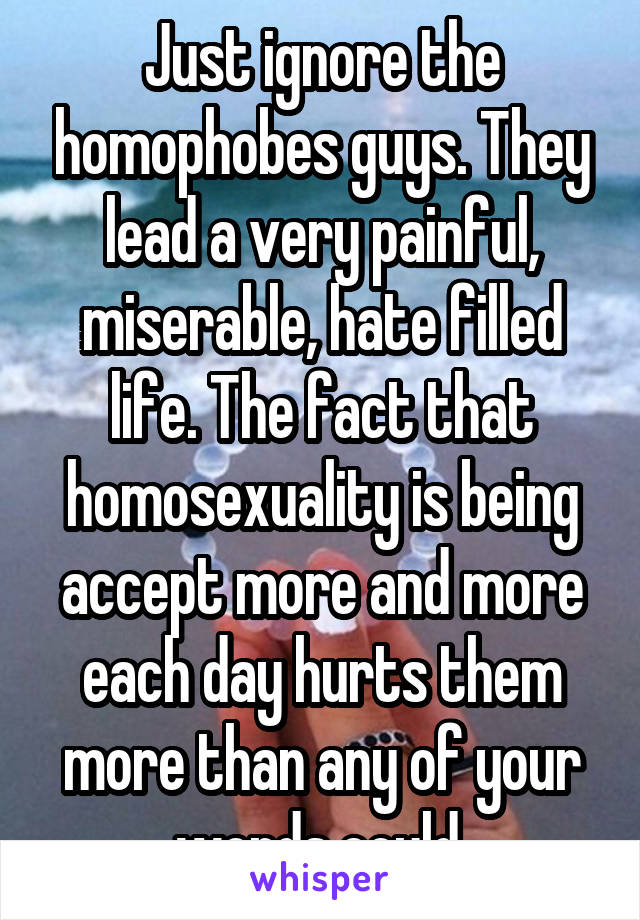 Just ignore the homophobes guys. They lead a very painful, miserable, hate filled life. The fact that homosexuality is being accept more and more each day hurts them more than any of your words could.