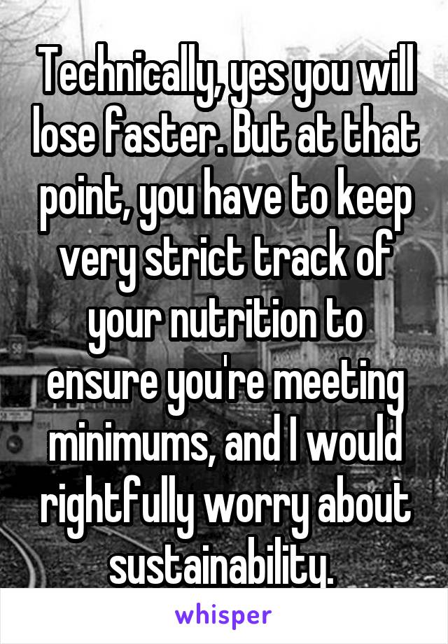 Technically, yes you will lose faster. But at that point, you have to keep very strict track of your nutrition to ensure you're meeting minimums, and I would rightfully worry about sustainability. 