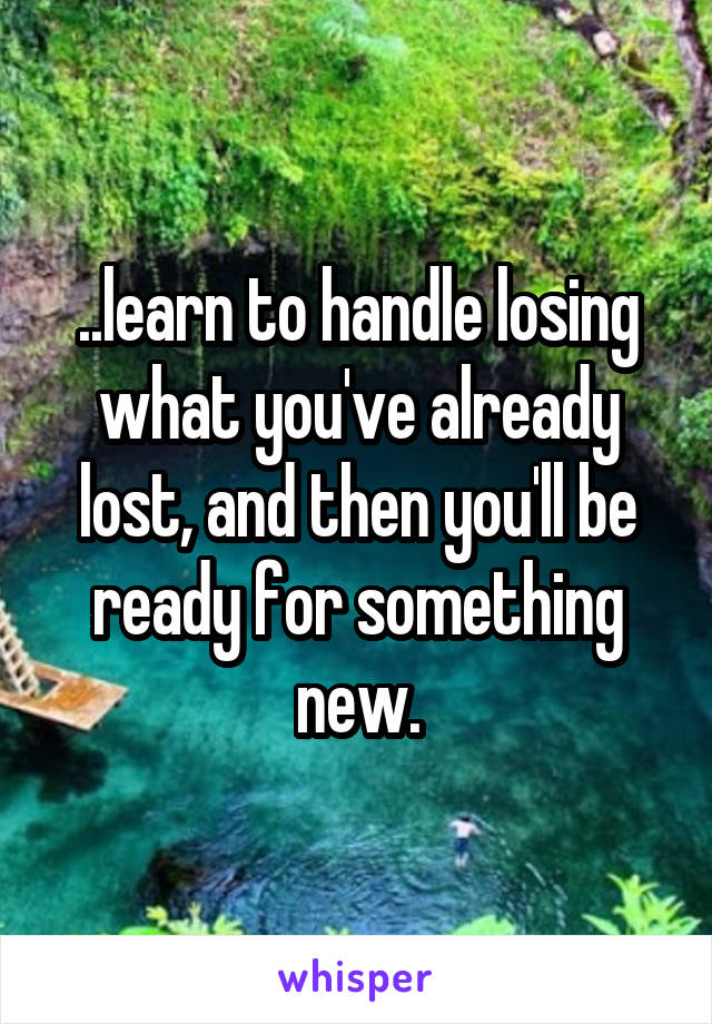 ..learn to handle losing what you've already lost, and then you'll be ready for something new.