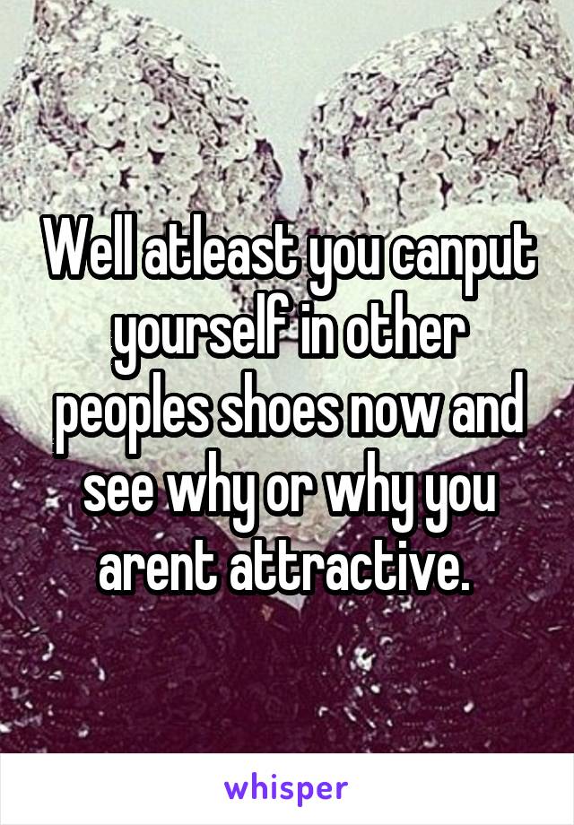 Well atleast you canput yourself in other peoples shoes now and see why or why you arent attractive. 